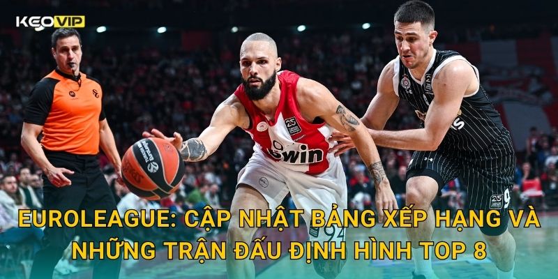 EuroLeague: Cập nhật bảng xếp hạng và những trận đấu định hình top 8