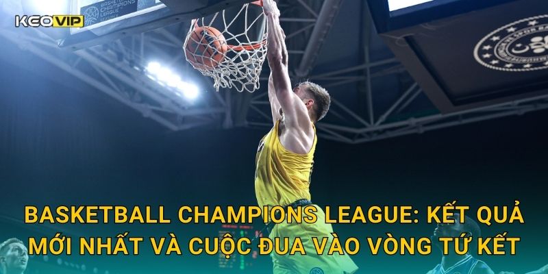 Basketball Champions League: Kết quả mới nhất và cuộc đua vào vòng tứ kết