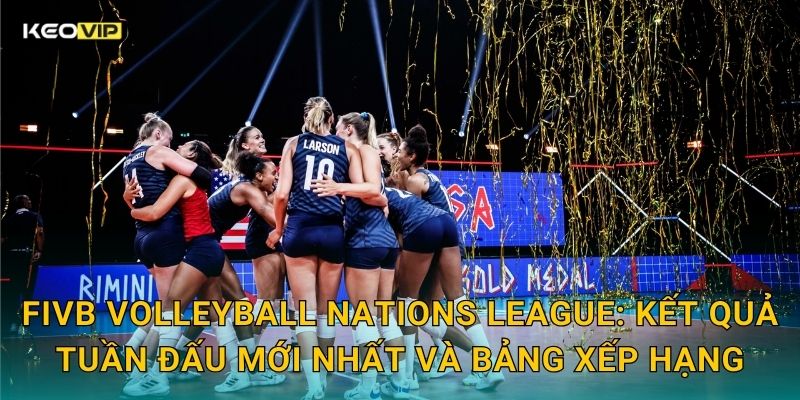 FIVB Volleyball Nations League: Kết quả tuần đấu mới nhất và bảng xếp hạng