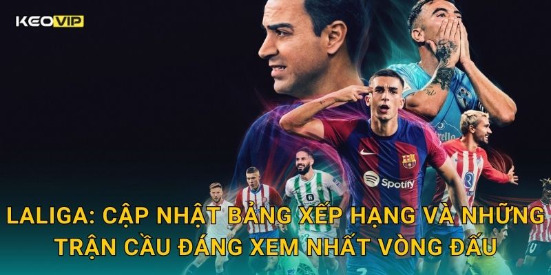 LaLiga: Cập nhật bảng xếp hạng và những trận cầu đáng xem nhất vòng đấu