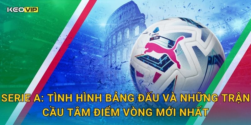 Serie A: Tình hình bảng đấu và những trận cầu tâm điểm vòng mới nhất