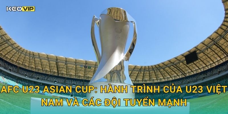 AFC U23 Asian Cup: Hành trình của U23 Việt Nam và các đội tuyển mạnh